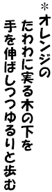 ＊オレンジの
　　たわわに実る木の下を
　　手を伸ばしつつゆるりと歩む